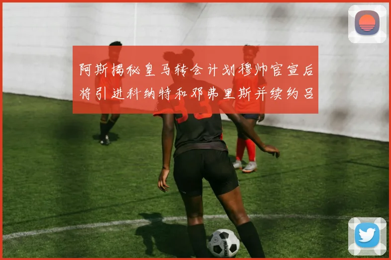 阿斯揭秘皇马转会计划穆帅官宣后将引进科纳特和邓弗里斯并续约吕迪格