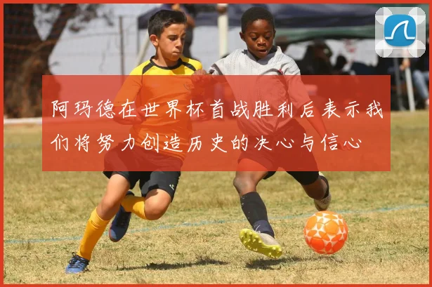 阿玛德在世界杯首战胜利后表示我们将努力创造历史的决心与信心