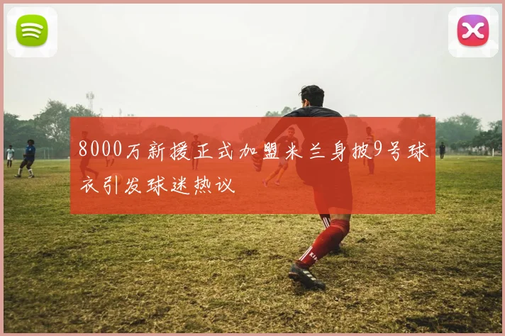 8000万新援正式加盟米兰身披9号球衣引发球迷热议