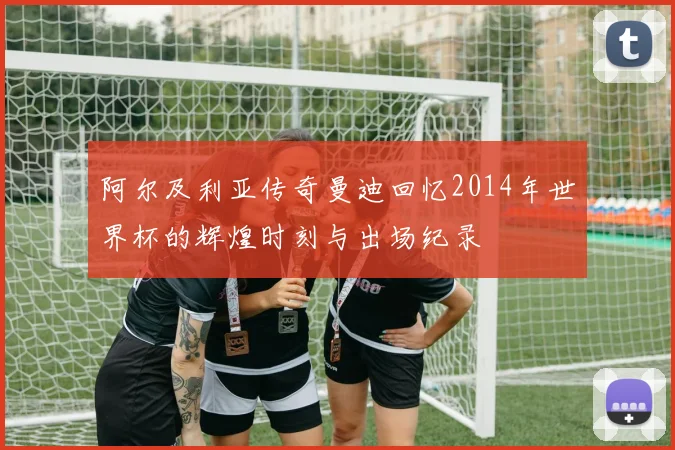 阿尔及利亚传奇曼迪回忆2014年世界杯的辉煌时刻与出场纪录