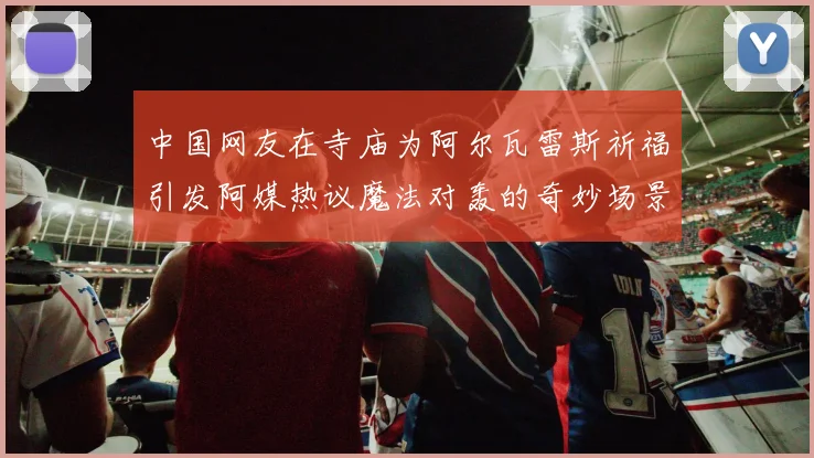 中国网友在寺庙为阿尔瓦雷斯祈福引发阿媒热议魔法对轰的奇妙场景