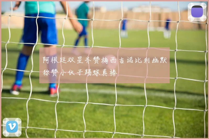 阿根廷双星齐赞梅西吉诺比利幽默称赞小伙子踢球真棒