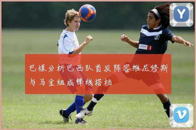 巴媒分析巴西队首发阵容维尼修斯与马金组成锋线搭档