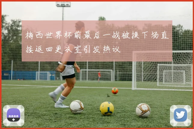 梅西世界杯前最后一战被换下场直接返回更衣室引发热议