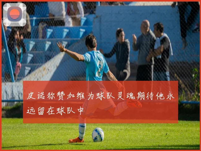 皮诺称赞加维为球队灵魂期待他永远留在球队中