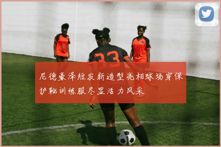 尼德豪泽短发新造型亮相球场穿保护靴训练服尽显活力风采