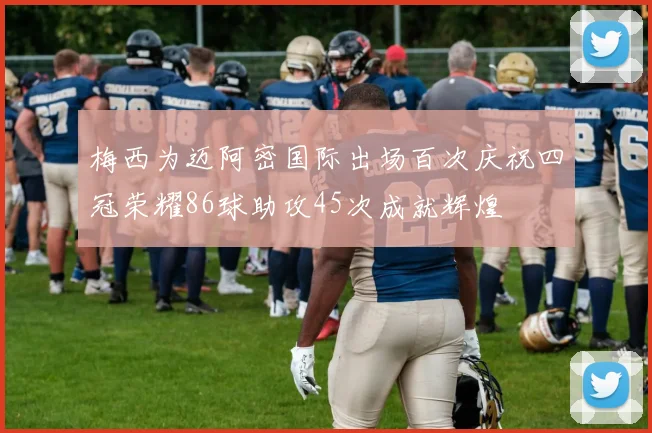 梅西为迈阿密国际出场百次庆祝四冠荣耀86球助攻45次成就辉煌