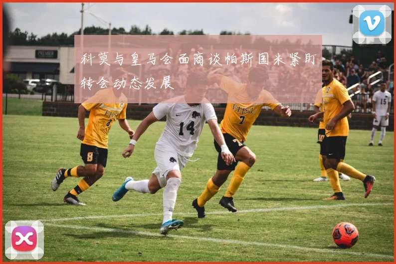 科莫与皇马会面商谈帕斯国米紧盯转会动态发展