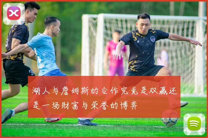 湖人与詹姆斯的合作究竟是双赢还是一场财富与荣誉的博弈